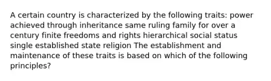 A certain country is characterized by the following traits: power achieved through inheritance same ruling family for over a century finite freedoms and rights hierarchical social status single established state religion The establishment and maintenance of these traits is based on which of the following principles?