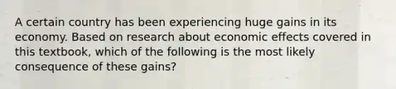 A certain country has been experiencing huge gains in its economy. Based on research about economic effects covered in this textbook, which of the following is the most likely consequence of these gains?