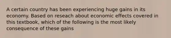 A certain country has been experiencing huge gains in its economy. Based on reseach about economic effects covered in this textbook, which of the following is the most likely consequence of these gains