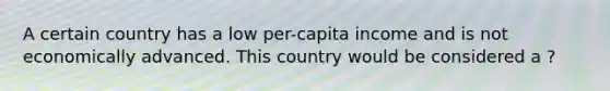 A certain country has a low per-capita income and is not economically advanced. This country would be considered a ?