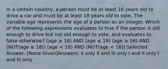 In a certain country, a person must be at least 16 years old to drive a car and must be at least 18 years old to vote. The variable age represents the age of a person as an integer. Which of the following expressions evaluates to true if the person is old enough to drive but not old enough to vote, and evaluates to false otherwise? (age ≥ 16) AND (age ≤ 18) (age ≥ 16) AND (NOT(age ≥ 18)) (age < 18) AND (NOT(age < 16)) Selected Answer: [None Given]Answers: II only II and III only I and II only I and III only