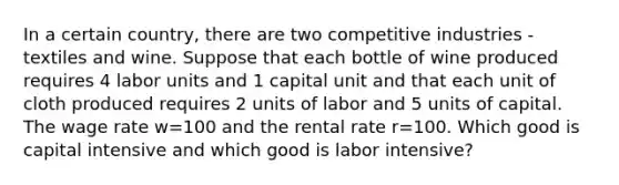 In a certain country, there are two competitive industries - textiles and wine. Suppose that each bottle of wine produced requires 4 labor units and 1 capital unit and that each unit of cloth produced requires 2 units of labor and 5 units of capital. The wage rate w=100 and the rental rate r=100. Which good is capital intensive and which good is labor intensive?