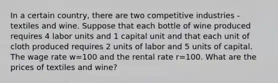 In a certain country, there are two competitive industries - textiles and wine. Suppose that each bottle of wine produced requires 4 labor units and 1 capital unit and that each unit of cloth produced requires 2 units of labor and 5 units of capital. The wage rate w=100 and the rental rate r=100. What are the prices of textiles and wine?