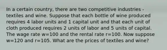 In a certain country, there are two competitive industries - textiles and wine. Suppose that each bottle of wine produced requires 4 labor units and 1 capital unit and that each unit of cloth produced requires 2 units of labor and 5 units of capital. The wage rate w=100 and the rental rate r=100. Now suppose w=120 and r=105. What are the prices of textiles and wine?