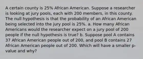 A certain county is 25% African American. Suppose a researcher is looking at jury​ pools, each with 200 ​members, in this county. The null hypothesis is that the probability of an African American being selected into the jury pool is 25​%. a. How many <a href='https://www.questionai.com/knowledge/kktT1tbvGH-african-americans' class='anchor-knowledge'>african americans</a> would the researcher expect on a jury pool of 200 people if the null hypothesis is​ true? b. Suppose pool A contains 37 African American people out of 200, and pool B contains 27 African American people out of 200. Which will have a smaller​ p-value and​ why?