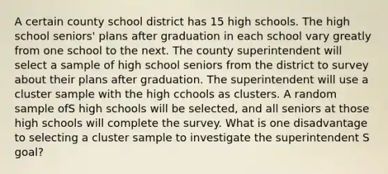 A certain county school district has 15 high schools. The high school seniors' plans after graduation in each school vary greatly from one school to the next. The county superintendent will select a sample of high school seniors from the district to survey about their plans after graduation. The superintendent will use a cluster sample with the high cchools as clusters. A random sample ofS high schools will be selected, and all seniors at those high schools will complete the survey. What is one disadvantage to selecting a cluster sample to investigate the superintendent S goal?