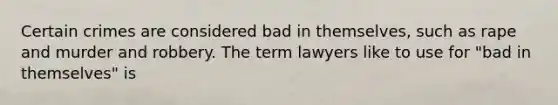 Certain crimes are considered bad in themselves, such as rape and murder and robbery. The term lawyers like to use for "bad in themselves" is