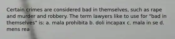 Certain crimes are considered bad in themselves, such as rape and murder and robbery. The term lawyers like to use for "bad in themselves" is: a. mala prohibita b. doli incapax c. mala in se d. mens rea