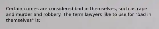 Certain crimes are considered bad in themselves, such as rape and murder and robbery. The term lawyers like to use for "bad in themselves" is: