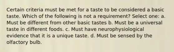 Certain criteria must be met for a taste to be considered a basic taste. Which of the following is not a requirement? Select one: a. Must be different from other basic tastes b. Must be a universal taste in different foods. c. Must have neurophysiological evidence that it is a unique taste. d. Must be sensed by the olfactory bulb.