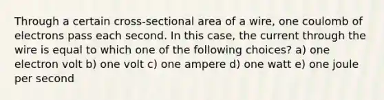 Through a certain cross-sectional area of a wire, one coulomb of electrons pass each second. In this case, the current through the wire is equal to which one of the following choices? a) one electron volt b) one volt c) one ampere d) one watt e) one joule per second