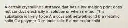 A certain crystalline substance that has a low melting point does not conduct electricity in solution or when melted. This substance is likely to be A a covalent network solid B a metallic solid C a polymer D an ionic solid E a molecular solid