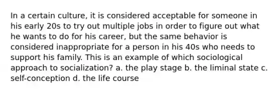 In a certain culture, it is considered acceptable for someone in his early 20s to try out multiple jobs in order to figure out what he wants to do for his career, but the same behavior is considered inappropriate for a person in his 40s who needs to support his family. This is an example of which sociological approach to socialization? a. the play stage b. the liminal state c. self-conception d. the life course