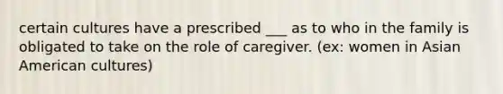 certain cultures have a prescribed ___ as to who in the family is obligated to take on the role of caregiver. (ex: women in Asian American cultures)