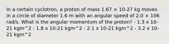 In a certain cyclotron, a proton of mass 1.67 × 10-27 kg moves in a circle of diameter 1.6 m with an angular speed of 2.0 × 106 rad/s. What is the angular momentum of the proton? - 1.3 x 10-21 kgm^2 - 1.8 x 10-21 kgm^2 - 2.1 x 10-21 kgm^2 - 3.2 x 10-21 kgm^2