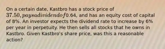 On a certain date, Kastbro has a stock price of 37.50, pays a dividend of0.64, and has an equity cost of capital of 8%. An investor expects the dividend rate to increase by 6% per year in perpetuity. He then sells all stocks that he owns in Kastbro. Given Kastbro's share price, was this a reasonable action?