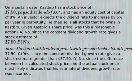 On a certain date, Kastbro has a stock price of 37.50, pays a dividend of0.64, and has an equity cost of capital of 8%. An investor expects the dividend rate to increase by 6% per year in perpetuity. He then sells all stocks that he owns in Kastbro. Given Kastbroʹs share price, was this a reasonable action? A) No, since the constant dividend growth rate gives a stock estimate of 37.50. B) No, since the constant dividend growth rate gives a stock estimate greater than37.50. C) Yes, since the constant dividend growth rate gives a stock estimate greater than 37.50. D) No, since the difference between his calculated stock price and the actual stock price most likely indicates that his estimate of dividend growth rate was incorrect.