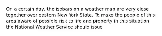 On a certain day, the isobars on a weather map are very close together over eastern New York State. To make the people of this area aware of possible risk to life and property in this situation, the National Weather Service should issue