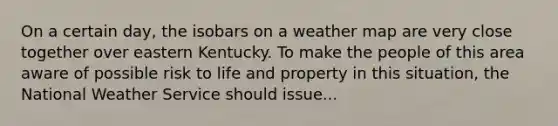 On a certain day, the isobars on a weather map are very close together over eastern Kentucky. To make the people of this area aware of possible risk to life and property in this situation, the National Weather Service should issue...