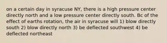 on a certain day in syracuse NY, there is a high pressure center directly north and a low pressure center directly south. Bc of the effect of earths rotation, the air in syracuse will 1) blow directly south 2) blow directly north 3) be deflected southwest 4) be deflected northeast