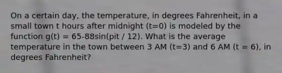 On a certain day, the temperature, in degrees Fahrenheit, in a small town t hours after midnight (t=0) is modeled by the function g(t) = 65-88sin(pit / 12). What is the average temperature in the town between 3 AM (t=3) and 6 AM (t = 6), in degrees Fahrenheit?