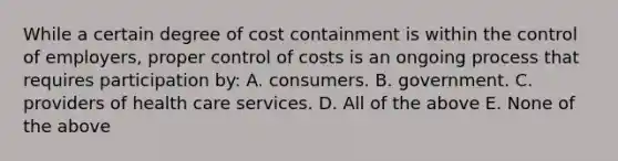 While a certain degree of cost containment is within the control of employers, proper control of costs is an ongoing process that requires participation by: A. consumers. B. government. C. providers of health care services. D. All of the above E. None of the above