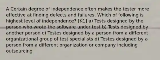 A Certain degree of independence often makes the tester more effective at finding defects and failures. Which of following is highest level of independence? [K1] a) Tests designed by the person who wrote the software under test b) Tests designed by another person c) Testes designed by a person from a different organizational group of test specialists d) Testes designed by a person from a different organization or company including outsourcing