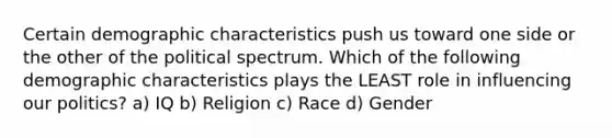 Certain demographic characteristics push us toward one side or the other of the political spectrum. Which of the following demographic characteristics plays the LEAST role in influencing our politics? a) IQ b) Religion c) Race d) Gender