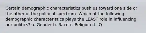 Certain demographic characteristics push us toward one side or the other of the political spectrum. Which of the following demographic characteristics plays the LEAST role in influencing our politics? a. Gender b. Race c. Religion d. IQ