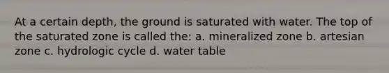 At a certain depth, the ground is saturated with water. The top of the saturated zone is called the: a. mineralized zone b. artesian zone c. hydrologic cycle d. water table