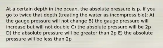 At a certain depth in the ocean, the absolute pressure is p. If you go to twice that depth (treating the water as incompressible): A) the gauge pressure will not change B) the gauge pressure will increase but will not double C) the absolute pressure will be 2p D) the absolute pressure will be greater than 2p E) the absolute pressure will be less than 2p