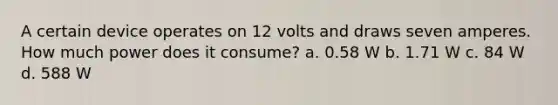 A certain device operates on 12 volts and draws seven amperes. How much power does it consume? a. 0.58 W b. 1.71 W c. 84 W d. 588 W