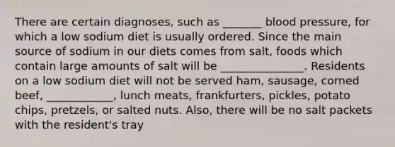 There are certain diagnoses, such as _______ blood pressure, for which a low sodium diet is usually ordered. Since the main source of sodium in our diets comes from salt, foods which contain large amounts of salt will be _______________. Residents on a low sodium diet will not be served ham, sausage, corned beef, ____________, lunch meats, frankfurters, pickles, potato chips, pretzels, or salted nuts. Also, there will be no salt packets with the resident's tray