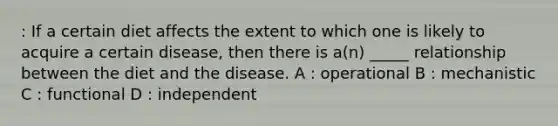 : If a certain diet affects the extent to which one is likely to acquire a certain disease, then there is a(n) _____ relationship between the diet and the disease. A : operational B : mechanistic C : functional D : independent