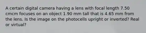 A certain digital camera having a lens with focal length 7.50 cmcm focuses on an object 1.90 mm tall that is 4.65 mm from the lens. Is the image on the photocells upright or inverted? Real or virtual?