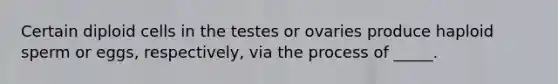 Certain diploid cells in the testes or ovaries produce haploid sperm or eggs, respectively, via the process of _____.