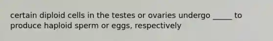 certain diploid cells in the testes or ovaries undergo _____ to produce haploid sperm or eggs, respectively