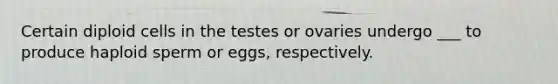 Certain diploid cells in the testes or ovaries undergo ___ to produce haploid sperm or eggs, respectively.