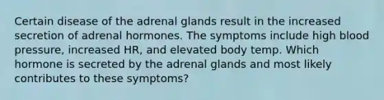 Certain disease of the adrenal glands result in the increased secretion of adrenal hormones. The symptoms include high blood pressure, increased HR, and elevated body temp. Which hormone is secreted by the adrenal glands and most likely contributes to these symptoms?