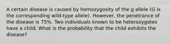 A certain disease is caused by homozygosity of the g allele (G is the corresponding wild-type allele). However, the penetrance of the disease is 75%. Two individuals known to be heterozygotes have a child. What is the probability that the child exhibits the disease?