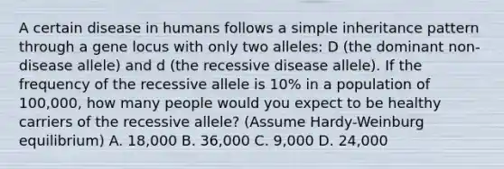 A certain disease in humans follows a simple inheritance pattern through a gene locus with only two alleles: D (the dominant non-disease allele) and d (the recessive disease allele). If the frequency of the recessive allele is 10% in a population of 100,000, how many people would you expect to be healthy carriers of the recessive allele? (Assume Hardy-Weinburg equilibrium) A. 18,000 B. 36,000 C. 9,000 D. 24,000