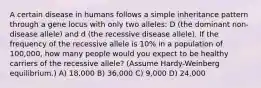 A certain disease in humans follows a simple inheritance pattern through a gene locus with only two alleles: D (the dominant non-disease allele) and d (the recessive disease allele). If the frequency of the recessive allele is 10% in a population of 100,000, how many people would you expect to be healthy carriers of the recessive allele? (Assume Hardy-Weinberg equilibrium.) A) 18,000 B) 36,000 C) 9,000 D) 24,000