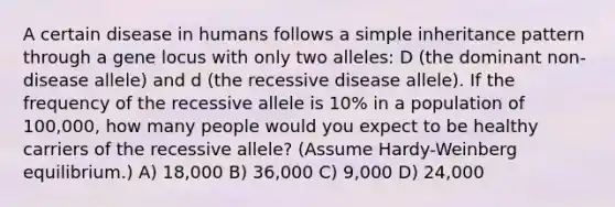 A certain disease in humans follows a simple inheritance pattern through a gene locus with only two alleles: D (the dominant non-disease allele) and d (the recessive disease allele). If the frequency of the recessive allele is 10% in a population of 100,000, how many people would you expect to be healthy carriers of the recessive allele? (Assume Hardy-Weinberg equilibrium.) A) 18,000 B) 36,000 C) 9,000 D) 24,000