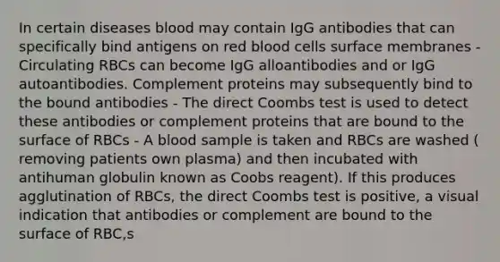 In certain diseases blood may contain IgG antibodies that can specifically bind antigens on red blood cells surface membranes -Circulating RBCs can become IgG alloantibodies and or IgG autoantibodies. Complement proteins may subsequently bind to the bound antibodies - The direct Coombs test is used to detect these antibodies or complement proteins that are bound to the surface of RBCs - A blood sample is taken and RBCs are washed ( removing patients own plasma) and then incubated with antihuman globulin known as Coobs reagent). If this produces agglutination of RBCs, the direct Coombs test is positive, a visual indication that antibodies or complement are bound to the surface of RBC,s