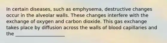 In certain diseases, such as emphysema, destructive changes occur in the alveolar walls. These changes interfere with the exchange of oxygen and carbon dioxide. This gas exchange takes place by diffusion across the walls of blood capillaries and the _____________________