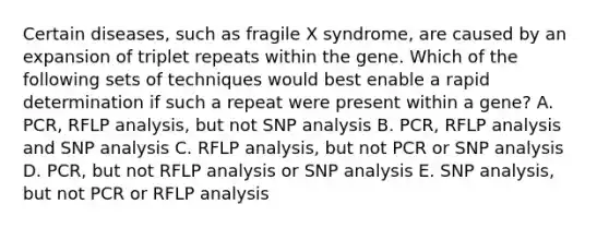 Certain diseases, such as fragile X syndrome, are caused by an expansion of triplet repeats within the gene. Which of the following sets of techniques would best enable a rapid determination if such a repeat were present within a gene? A. PCR, RFLP analysis, but not SNP analysis B. PCR, RFLP analysis and SNP analysis C. RFLP analysis, but not PCR or SNP analysis D. PCR, but not RFLP analysis or SNP analysis E. SNP analysis, but not PCR or RFLP analysis