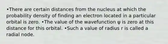 •There are certain distances from the nucleus at which the probability density of finding an electron located in a particular orbital is zero. •The value of the wavefunction ψ is zero at this distance for this orbital. •Such a value of radius r is called a radial node.