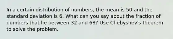 In a certain distribution of​ numbers, the mean is 50 and the standard deviation is 6. What can you say about the fraction of numbers that lie between 32 and​ 68? Use​ Chebyshev's theorem to solve the problem.