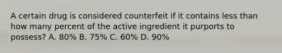 A certain drug is considered counterfeit if it contains less than how many percent of the active ingredient it purports to possess? A. 80% B. 75% C. 60% D. 90%