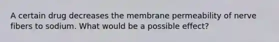 A certain drug decreases the membrane permeability of nerve fibers to sodium. What would be a possible effect?